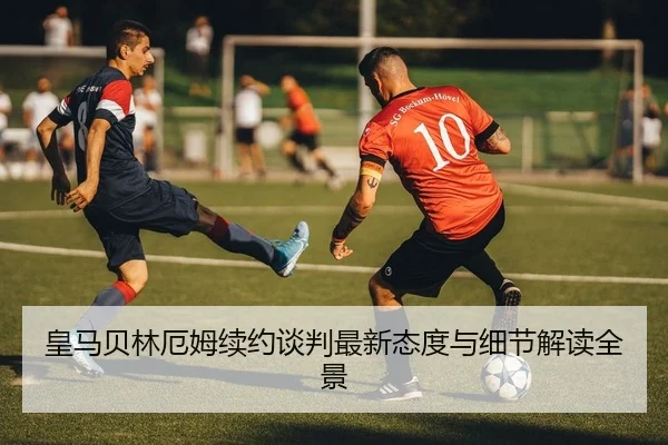 皇马贝林厄姆续约谈判最新态度与细节解读全景