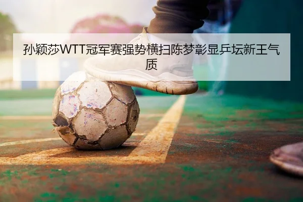 孙颖莎WTT冠军赛强势横扫陈梦彰显乒坛新王气质